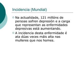 Incidencia (Mundial) Na actualidade, 121 millóns de persoas sofren depresión e a carga que representan as enfermidades depresivas está aumentando. A incidencia desta enfermidade é ata dúas veces máis alta nas mulleres que nos homes. 