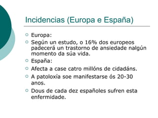 Incidencias (Europa e España)  Europa: Según un estudo, o 16% dos europeos padecerá un trastorno de ansiedade nalgún momento da súa vida. España: Afecta a case catro millóns de cidadáns. A patoloxía soe manifestarse ós 20-30 anos. Dous de cada dez españoles sufren esta enfermidade. 