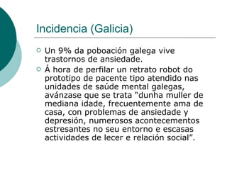 Incidencia (Galicia) Un 9% da poboación galega vive trastornos de ansiedade. Á hora de perfilar un retrato robot do prototipo de pacente tipo atendido nas unidades de saúde mental galegas, avánzase que se trata “dunha muller de mediana idade, frecuentemente ama de casa, con problemas de ansiedade y depresión, numerosos acontecementos estresantes no seu entorno e escasas actividades de lecer e relación social”.  