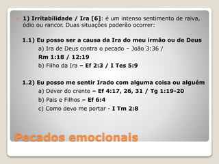 Pecados emocionais
 1) Irritabilidade / Ira [6]: é um intenso sentimento de raiva,
ódio ou rancor. Duas situações poderão ocorrer:
1.1) Eu posso ser a causa da Ira do meu irmão ou de Deus
a) Ira de Deus contra o pecado – João 3:36 /
Rm 1:18 / 12:19
b) Filho da Ira – Ef 2:3 / I Tes 5:9
1.2) Eu posso me sentir Irado com alguma coisa ou alguém
a) Dever do crente – Ef 4:17, 26, 31 / Tg 1:19-20
b) Pais e Filhos – Ef 6:4
c) Como devo me portar - I Tm 2:8
 