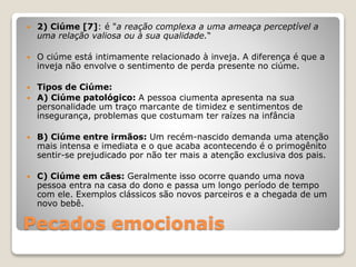 Pecados emocionais
 2) Ciúme [7]: é "a reação complexa a uma ameaça perceptível a
uma relação valiosa ou à sua qualidade.“
 O ciúme está intimamente relacionado à inveja. A diferença é que a
inveja não envolve o sentimento de perda presente no ciúme.
 Tipos de Ciúme:
 A) Ciúme patológico: A pessoa ciumenta apresenta na sua
personalidade um traço marcante de timidez e sentimentos de
insegurança, problemas que costumam ter raízes na infância
 B) Ciúme entre irmãos: Um recém-nascido demanda uma atenção
mais intensa e imediata e o que acaba acontecendo é o primogênito
sentir-se prejudicado por não ter mais a atenção exclusiva dos pais.
 C) Ciúme em cães: Geralmente isso ocorre quando uma nova
pessoa entra na casa do dono e passa um longo período de tempo
com ele. Exemplos clássicos são novos parceiros e a chegada de um
novo bebê.
 