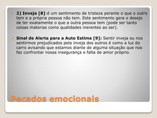 Pecados emocionais
 2) Inveja [8]:é um sentimento de tristeza perante o que o outro
tem e a própria pessoa não tem. Este sentimento gera o desejo
de ter exatamente o que a outra pessoa tem (pode ser tanto
coisas materias como qualidades inerentes ao ser).
 Sinal de Alerta para a Auto Estima [9]: Sentir inveja ou nos
sentirmos prejudicados pela inveja dos outros é como a luz do
carro avisando que estamos diante de alguma situação que nos
faz confrontar nossa insegurança e falta de amor próprio.
 