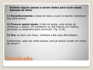 Conclusão
 Existem alguns passos a serem dados para curar essas
doenças da alma:
1) Reconhecimento: a base de toda a cura é o doente reconhecer
que está doente.
2) Procure apoio/ajuda: irmão da igreja, uma amigo de
confiança, o pastor, um presbítero ou até mesmo um médico,
psicólogo ou psiquiatra para conversar. (Tg. 5:16)
3) Ore: se abra com Deus, confesse a Ele suas dificuldades.
Certamente, após dar estes passos você já estará curado em nome
de Jesus!!!
 