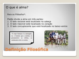 Definição Filosófica
O que é alma?
Para os Filósofos²:
Platão divide a alma em três partes:
1. O lado racional está localizado na cabeça
2. O lado irascível está localizado no coração
3. O lado concupiscente que está localizado no baixo-ventre
 