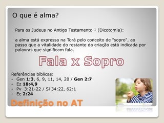 Definição no AT
O que é alma?
Para os Judeus no Antigo Testamento ¹ (Dicotomia):
a alma está expressa na Torá pelo conceito de "sopro", ao
passo que a vitalidade do restante da criação está indicada por
palavras que significam fala.
Referências bíblicas:
- Gen 1:3, 6, 9, 11, 14, 20 / Gen 2:7
- Ez 18:4,9
- Pv 3:21-22 / Sl 34:22, 62:1
- Ec 2:24
 
