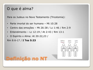 Definição no NT
O que é alma?
Para os Judeus no Novo Testamento (Tricotomia):
• Parte imortal do ser humano – Mt 10:28
• Centro das emoções – Mt 26:38 / Lc 1:46 / Rm 2:9
• Entendimento – Lc 12:19 / At 2:43 / Rm 13:1
• O Espírito x Alma: At 20:22,23 /
Rm 8:6-17 / I Tes 5:23
 