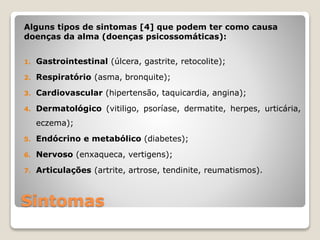 Sintomas
Alguns tipos de sintomas [4] que podem ter como causa
doenças da alma (doenças psicossomáticas):
1. Gastrointestinal (úlcera, gastrite, retocolite);
2. Respiratório (asma, bronquite);
3. Cardiovascular (hipertensão, taquicardia, angina);
4. Dermatológico (vitiligo, psoríase, dermatite, herpes, urticária,
eczema);
5. Endócrino e metabólico (diabetes);
6. Nervoso (enxaqueca, vertigens);
7. Articulações (artrite, artrose, tendinite, reumatismos).
 