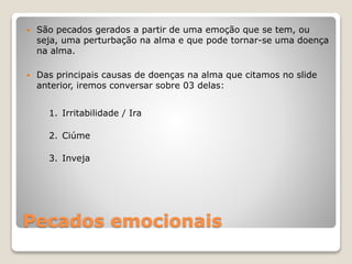 Pecados emocionais
 São pecados gerados a partir de uma emoção que se tem, ou
seja, uma perturbação na alma e que pode tornar-se uma doença
na alma.
 Das principais causas de doenças na alma que citamos no slide
anterior, iremos conversar sobre 03 delas:
1. Irritabilidade / Ira
2. Ciúme
3. Inveja
 
