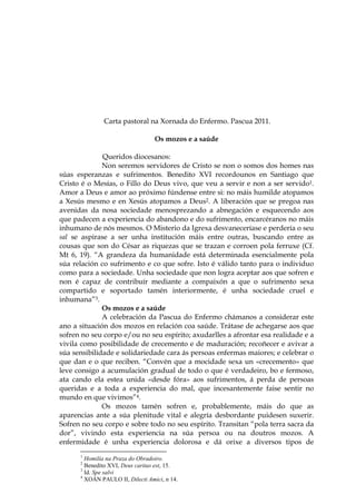 Carta pastoral na Xornada do Enfermo. Pascua 2011.

                                  Os mozos e a saúde

              Queridos diocesanos:
              Non seremos servidores de Cristo se non o somos dos homes nas
súas esperanzas e sufrimentos. Benedito XVI recordounos en Santiago que
Cristo é o Mesías, o Fillo do Deus vivo, que veu a servir e non a ser servido1.
Amor a Deus e amor ao próximo fúndense entre si: no máis humilde atopamos
a Xesús mesmo e en Xesús atopamos a Deus2. A liberación que se pregoa nas
avenidas da nosa sociedade menosprezando a abnegación e esquecendo aos
que padecen a experiencia do abandono e do sufrimento, encarcéranos no máis
inhumano de nós mesmos. O Misterio da Igrexa desvaneceríase e perdería o seu
sal se aspirase a ser unha institución máis entre outras, buscando entre as
cousas que son do César as riquezas que se trazan e corroen pola ferruxe (Cf.
Mt 6, 19). “A grandeza da humanidade está determinada esencialmente pola
súa relación co sufrimento e co que sofre. Isto é válido tanto para o individuo
como para a sociedade. Unha sociedade que non logra aceptar aos que sofren e
non é capaz de contribuír mediante a compaixón a que o sufrimento sexa
compartido e soportado tamén interiormente, é unha sociedade cruel e
inhumana”3.
              Os mozos e a saúde
              A celebración da Pascua do Enfermo chámanos a considerar este
ano a situación dos mozos en relación coa saúde. Trátase de achegarse aos que
sofren no seu corpo e/ou no seu espírito; axudarlles a afrontar esa realidade e a
vivila como posibilidade de crecemento e de maduración; recoñecer e avivar a
súa sensibilidade e solidariedade cara ás persoas enfermas maiores; e celebrar o
que dan e o que reciben. “Convén que a mocidade sexa un «crecemento» que
leve consigo a acumulación gradual de todo o que é verdadeiro, bo e fermoso,
ata cando ela estea unida «desde fóra» aos sufrimentos, á perda de persoas
queridas e a toda a experiencia do mal, que incesantemente faise sentir no
mundo en que vivimos”4.
              Os mozos tamén sofren e, probablemente, máis do que as
aparencias ante a súa plenitude vital e alegría desbordante puidesen suxerir.
Sofren no seu corpo e sobre todo no seu espírito. Transitan “pola terra sacra da
dor”, vivindo esta experiencia na súa persoa ou na doutros mozos. A
enfermidade é unha experiencia dolorosa e dá orixe a diversos tipos de
      1
        Homilía na Praza do Obradoiro.
      2
        Benedito XVI, Deus caritas est, 15.
      3
        Id. Spe salvi
      4
        XOÁN PAULO II, Dilecti Amici, n 14.
 