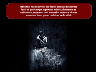 Não basta os médicos terrenos e os médicos espirituais tentarem nos
Ajudar se, quando surgem as primeiras melhoras, abandonamos os
medicamentos, esquecemos todos os conselhos salutares e voltamos
aos mesmos abusos que nos conduziram à enfermidade.

 