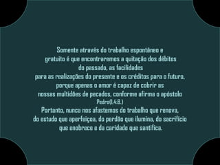 Somente através do trabalho espontâneo e
gratuito é que encontraremos a quitação dos débitos
do passado, as facilidades
para as realizações do presente e os créditos para o futuro,
porque apenas o amor é capaz de cobrir as
nossas multidões de pecados, conforme afirma o apóstolo
Pedro(I,4:8.)

Portanto, nunca nos afastemos do trabalho que renova,
do estudo que aperfeiçoa, do perdão que ilumina, do sacrifício
que enobrece e da caridade que santifica.

 