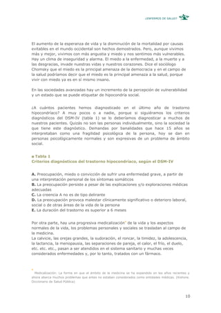 ¿ENFERMOS DE SALUD?




El aumento de la esperanza de vida y la disminución de la mortalidad por causas
evitables en el mundo occidental son hechos demostrados. Pero, aunque vivimos
más y mejor, vivimos con más angustia y miedo y nos sentimos más vulnerables.
Hay un clima de inseguridad y alarma. El miedo a la enfermedad, a la muerte y a
las desgracias, invade nuestras vidas y nuestros corazones. Dice el sociólogo
Chomsky que el miedo es la principal amenaza de la democracia y en el campo de
la salud podríamos decir que el miedo es la principal amenaza a la salud, porque
vivir con miedo ya es en sí mismo insano.

En las sociedades avanzadas hay un incremento de la percepción de vulnerabilidad
y un estado que se puede etiquetar de hipocondría social.


¿A cuántos pacientes hemos diagnosticado en el último año de trastorno
hipocondríaco? A muy pocos o a nadie, porque si siguiéramos los criterios
diagnósticos del DSM-IV (tabla 1) se lo deberíamos diagnosticar a muchos de
nuestros pacientes. Quizás no son las personas individualmente, sino la sociedad la
que tiene este diagnóstico. Demandas por banalidades que hace 15 años se
interpretaban como una fragilidad psicológica de la persona, hoy se dan en
personas psicológicamente normales y son expresivas de un problema de ámbito
social.


 Tabla 1
Criterios diagnósticos del trastorno hipocondríaco, según el DSM-IV


A. Preocupación, miedo o convicción de sufrir una enfermedad grave, a partir de
una interpretación personal de los síntomas somáticos
B. La preocupación persiste a pesar de las explicaciones y/o exploraciones médicas
adecuadas
C. La creencia A no es de tipo delirante
D. La preocupación provoca malestar clínicamente significativo o deterioro laboral,
social o de otras áreas de la vida de la persona
E. La duración del trastorno es superior a 6 meses


Por otra parte, hay una progresiva medicalización4 de la vida y los aspectos
normales de la vida, los problemas personales y sociales se trasladan al campo de
la medicina.
La calvicie, las orejas grandes, la sudoración, el roncar, la timidez, la adolescencia,
la lactancia, la menopausia, las separaciones de pareja, el calor, el frío, el duelo,
etc. etc. etc., pasan a ser atendidos en el sistema sanitario y muchas veces
considerados enfermedades y, por lo tanto, tratados con un fármaco.



4
  Medicalización: La forma en que el ámbito de la medicina se ha expandido en los años recientes y
ahora abarca muchos problemas que antes no estaban considerados como entidades médicas. (Kishore.
Diccionario de Salud Pública)




                                                                                               10
 