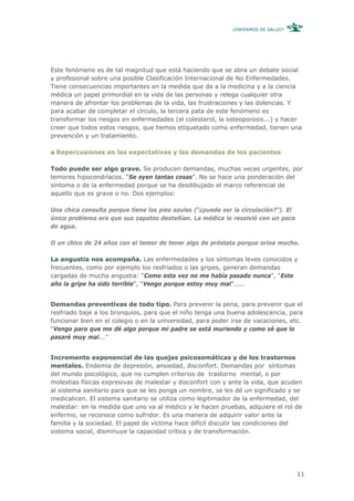 ¿ENFERMOS DE SALUD?




Este fenómeno es de tal magnitud que está haciendo que se abra un debate social
y profesional sobre una posible Clasificación Internacional de No Enfermedades.
Tiene consecuencias importantes en la medida que da a la medicina y a la ciencia
médica un papel primordial en la vida de las personas y relega cualquier otra
manera de afrontar los problemas de la vida, las frustraciones y las dolencias. Y
para acabar de completar el círculo, la tercera pata de este fenómeno es
transformar los riesgos en enfermedades (el colesterol, la osteoporosis...) y hacer
creer que todos estos riesgos, que hemos etiquetado como enfermedad, tienen una
prevención y un tratamiento.

 Repercusiones en las expectativas y las demandas de los pacientes

Todo puede ser algo grave. Se producen demandas, muchas veces urgentes, por
temores hipocondríacos. “Se oyen tantas cosas”. No se hace una ponderación del
síntoma o de la enfermedad porque se ha desdibujado el marco referencial de
aquello que es grave o no. Dos ejemplos:

Una chica consulta porque tiene los pies azules (“¿puede ser la circulación?”). El
único problema era que sus zapatos desteñían. La médica lo resolvió con un poco
de agua.

O un chico de 24 años con el temor de tener algo de próstata porque orina mucho.

La angustia nos acompaña. Las enfermedades y los síntomas leves conocidos y
frecuentes, como por ejemplo los resfriados o las gripes, generan demandas
cargadas de mucha angustia: “Como esta vez no me había pasado nunca”, “Este
año la gripe ha sido terrible”, “Vengo porque estoy muy mal”.....


Demandas preventivas de todo tipo. Para prevenir la pena, para prevenir que el
resfriado baje a los bronquios, para que el niño tenga una buena adolescencia, para
funcionar bien en el colegio o en la universidad, para poder irse de vacaciones, etc.
“Vengo para que me dé algo porque mi padre se está muriendo y como sé que lo
pasaré muy mal...”


Incremento exponencial de las quejas psicosomáticas y de los trastornos
mentales. Endemia de depresión, ansiedad, disconfort. Demandas por síntomas
del mundo psicológico, que no cumplen criterios de trastorno mental, o por
molestias físicas expresivas de malestar y disconfort con y ante la vida, que acuden
al sistema sanitario para que se les ponga un nombre, se les dé un significado y se
medicalicen. El sistema sanitario se utiliza como legitimador de la enfermedad, del
malestar: en la medida que uno va al médico y le hacen pruebas, adquiere el rol de
enfermo, se reconoce como sufridor. Es una manera de adquirir valor ante la
familia y la sociedad. El papel de víctima hace difícil discutir las condiciones del
sistema social, disminuye la capacidad crítica y de transformación.




                                                                                     11
 