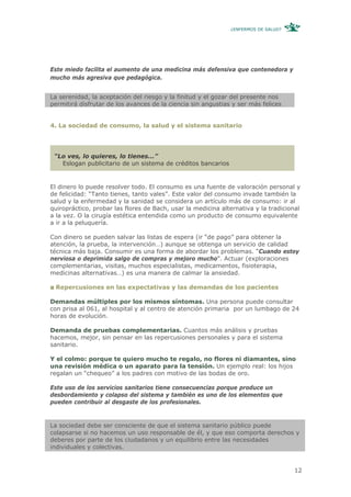 ¿ENFERMOS DE SALUD?




Este miedo facilita el aumento de una medicina más defensiva que contenedora y
mucho más agresiva que pedagógica.


La serenidad, la aceptación del riesgo y la finitud y el gozar del presente nos
permitirá disfrutar de los avances de la ciencia sin angustias y ser más felices


4. La sociedad de consumo, la salud y el sistema sanitario




 “Lo ves, lo quieres, lo tienes...”
   Eslogan publicitario de un sistema de créditos bancarios


El dinero lo puede resolver todo. El consumo es una fuente de valoración personal y
de felicidad: “Tanto tienes, tanto vales”. Este valor del consumo invade también la
salud y la enfermedad y la sanidad se considera un artículo más de consumo: ir al
quiropráctico, probar las flores de Bach, usar la medicina alternativa y la tradicional
a la vez. O la cirugía estética entendida como un producto de consumo equivalente
a ir a la peluquería.

Con dinero se pueden salvar las listas de espera (ir “de pago” para obtener la
atención, la prueba, la intervención…) aunque se obtenga un servicio de calidad
técnica más baja. Consumir es una forma de abordar los problemas. “Cuando estoy
nerviosa o deprimida salgo de compras y mejoro mucho”. Actuar (exploraciones
complementarias, visitas, muchos especialistas, medicamentos, fisioterapia,
medicinas alternativas…) es una manera de calmar la ansiedad.

 Repercusiones en las expectativas y las demandas de los pacientes

Demandas múltiples por los mismos síntomas. Una persona puede consultar
con prisa al 061, al hospital y al centro de atención primaria por un lumbago de 24
horas de evolución.

Demanda de pruebas complementarias. Cuantos más análisis y pruebas
hacemos, mejor, sin pensar en las repercusiones personales y para el sistema
sanitario.

Y el colmo: porque te quiero mucho te regalo, no flores ni diamantes, sino
una revisión médica o un aparato para la tensión. Un ejemplo real: los hijos
regalan un “chequeo” a los padres con motivo de las bodas de oro.

Este uso de los servicios sanitarios tiene consecuencias porque produce un
desbordamiento y colapso del sistema y también es uno de los elementos que
pueden contribuir al desgaste de los profesionales.


La sociedad debe ser consciente de que el sistema sanitario público puede
colapsarse si no hacemos un uso responsable de él, y que eso comporta derechos y
deberes por parte de los ciudadanos y un equilibrio entre las necesidades
individuales y colectivas.


                                                                                    12
 