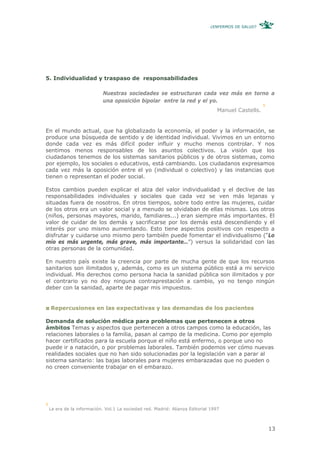 ¿ENFERMOS DE SALUD?




5. Individualidad y traspaso de responsabilidades

                             Nuestras sociedades se estructuran cada vez más en torno a
                             una oposición bipolar entre la red y el yo.
                                                                                                     5
                                                                                  Manuel Castells.


En el mundo actual, que ha globalizado la economía, el poder y la información, se
produce una búsqueda de sentido y de identidad individual. Vivimos en un entorno
donde cada vez es más difícil poder influir y mucho menos controlar. Y nos
sentimos menos responsables de los asuntos colectivos. La visión que los
ciudadanos tenemos de los sistemas sanitarios públicos y de otros sistemas, como
por ejemplo, los sociales o educativos, está cambiando. Los ciudadanos expresamos
cada vez más la oposición entre el yo (individual o colectivo) y las instancias que
tienen o representan el poder social.

Estos cambios pueden explicar el alza del valor individualidad y el declive de las
responsabilidades individuales y sociales que cada vez se ven más lejanas y
situadas fuera de nosotros. En otros tiempos, sobre todo entre las mujeres, cuidar
de los otros era un valor social y a menudo se olvidaban de ellas mismas. Los otros
(niños, personas mayores, marido, familiares...) eran siempre más importantes. El
valor de cuidar de los demás y sacrificarse por los demás está descendiendo y el
interés por uno mismo aumentando. Esto tiene aspectos positivos con respecto a
disfrutar y cuidarse uno mismo pero también puede fomentar el individualismo (“Lo
mío es más urgente, más grave, más importante…”) versus la solidaridad con las
otras personas de la comunidad.

En nuestro país existe la creencia por parte de mucha gente de que los recursos
sanitarios son ilimitados y, además, como es un sistema público está a mi servicio
individual. Mis derechos como persona hacia la sanidad pública son ilimitados y por
el contrario yo no doy ninguna contraprestación a cambio, yo no tengo ningún
deber con la sanidad, aparte de pagar mis impuestos.


    Repercusiones en las expectativas y las demandas de los pacientes

Demanda de solución médica para problemas que pertenecen a otros
ámbitos Temas y aspectos que pertenecen a otros campos como la educación, las
relaciones laborales o la familia, pasan al campo de la medicina. Como por ejemplo
hacer certificados para la escuela porque el niño está enfermo, o porque uno no
puede ir a natación, o por problemas laborales. También podemos ver cómo nuevas
realidades sociales que no han sido solucionadas por la legislación van a parar al
sistema sanitario: las bajas laborales para mujeres embarazadas que no pueden o
no creen conveniente trabajar en el embarazo.




5
    La era de la información. Vol.1 La sociedad red. Madrid: Alianza Editorial 1997



                                                                                                         13
 