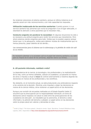 ¿ENFERMOS DE SALUD?




Se reclaman soluciones al sistema sanitario, porque en última instancia es el
aparato social con más reconocimiento y con más capacidad de respuesta.

Utilización inadecuada de los servicios sanitarios: Cuando quieren ir a un
servicio sanitario hay personas que nunca se preguntan si es el lugar adecuado, si
estorbará la atención a otros pacientes que lo necesitan más...

Conducta exigente sin ponderar la necesidad. En algunas situaciones ha sido o
es necesaria una actitud exigente para recibir los servicios que necesitamos. Pero
ahora estamos siendo exigentes para todo. Visitas que no pueden esperar porque
tienen que ir a la peluquería, visitas para obtener recetas de medicamentos que no
hemos prescrito, pasar delante de los demás...

Las consecuencias para el sistema son la sobrecarga y la pérdida de visión de cuál
es su misión.


Es necesario plantear a la sociedad cuál es el papel del sistema sanitario y su valor
para la mejora de la salud de las personas, dejando claros sus límites.




6. ¿El paciente informado, realidad o mito?

La dependencia de la ciencia, la tecnología y los profesionales y la medicalización
de la vida, como ya hemos señalado, colocan al ciudadano y al paciente en manos
de otros e impulsa a situar el locus de control externamente a nosotros dejando las
decisiones en manos de los profesionales y los científicos.

No obstante, en el momento actual, se está produciendo una ambivalencia respecto
a los vectores de la decisión. Mientras unos impulsan a dejar las decisiones en
manos de la ciencia médica, otros reclaman un papel activo en las decisiones.

Aunque una revisión de encuestas realizadas en el Estado Español (tabla 2)
encontró que la preocupación por la responsabilidad individual y la toma de
decisiones activa respecto a la salud no está entre las preocupaciones de los
ciudadanos de este país6, es indudable que la autonomía, el derecho a estar
informado y la petición del derecho a adoptar un papel activo en las decisiones
sobre la propia salud son valores y demandas en alza.


6
    Jovell A, Roig F. The future patient. Literature review: Spain. Barcelona: Fundació Biblioteca Josep
Laporte; 2001. Disponible en http://www.fjoseplaporte.org/cast/formacio/recerca.htm#4




                                                                                                           14
 