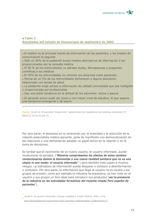 ¿ENFERMOS DE SALUD?




 Tabla 2
Resultados del estudio de Demoscopia de septiembre de 2002



  El médico es la principal fuente de información de los pacientes, y los medios de
comunicación la segunda
  Sólo un 30% de la población busca medios alternativos de información a los
proporcionados por la consulta médica
  El 50 % de los entrevistados no plantea dudas, discrepancias o preguntas
científicas a los médicos
  El 70% de los entrevistados no conocen sus derechos como pacientes
  Menos de un 5% de los entrevistados pertenecen a alguna asociación
relacionada con temas de salud
  La población exige acceso a información de calidad contrastada que sea inteligible
y proporcionada por profesionales
  Hay una doble tendencia en la actitud de los pacientes: activa y pasiva
 El paciente activo suele ser joven y con mayor nivel de estudios, lo que supone
una tendencia emergente y de futuro


Fuente: Jovell AJ. El paciente “impaciente” ¿gobernarán los ciudadanos los sistemas sanitarios? El
MEDICO 25-IV-03:66-72.




Por otra parte, el descenso en la veneración por la autoridad y la reducción de la
relación paternalista médico-paciente, pone de manifiesto una democratización de
las relaciones y una demanda de adoptar un papel activo en la relación y en la
toma de decisiones.

Es verdad que el nacimiento de un nuevo usuario, el usuario informado, puede
revolucionar la sanidad, (“Mientras comprobamos los efectos de estos cambios
revolucionarios damos la bienvenida a una nueva realidad sanitaria que no es una
utopía ni una moda: el usuario informado”7) pero también está sujeto a muchos
riesgos. La sobredosis de información puede bloquear o conducir a desinformación
o confusión. Por otra parte, la información que llega al usuario no es neutra y los
grupos de presión, como por ejemplo la industria farmacéutica, ya han visto en el
usuario y sus grupos un foro ideal para introducir sus productos (ver la presencia
de la industria en las actividades formativas del reciente creado Foro español de
pacientes8).


7
    Jovell A. El usuario informado ¿Utopía, realidad o moda? SEAUS 1999;1:4-6.
8
    www.fbjoseplaporte.org/premsa/index.php?secc=fbjlinfart&id=124&numero=2



                                                                                                     15
 