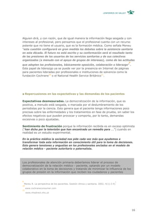 ¿ENFERMOS DE SALUD?




Alguien dirá, y con razón, que de igual manera la información llega sesgada y con
intereses al profesional, pero pensamos que el profesional cuenta con un recurso
potente que no tiene el usuario, que es la formación médica. Como señala Meneu
“esta cuestión configurará en gran medida los debates sobre la asistencia sanitaria
en esta década. El futuro no está escrito y su conformación será el resultado tanto
de las presiones de los usuarios de los servicios sanitarios y de sus colectivos
organizados (a menudo con el apoyo de grupos de intereses), como de las actitudes
                                                                                                    9
que adopten los profesionales, básicamente oposición, colaboración o liderazgo” .
Este papel de liderazgo ya se puede ver por la presencia en Internet de páginas
para pacientes lideradas por profesionales e instituciones de solvencia como la
fundación Cochrane10 o el National Health Service Británico11.




     Repercusiones en las expectativas y las demandas de los pacientes

Expectativas desmesuradas. La democratización de la información, que es
positiva, a menudo está sesgada, o marcada por el deslumbramiento de los
periodistas por la ciencia. Esto genera que el paciente tenga informaciones poco
precisas sobre las enfermedades y los tratamientos en fase de prueba, sin saber los
efectos negativos que pueden provocar y comporta, por lo tanto, demandas
excesivas o poco ajustadas.

Sentimiento de frustración porque la información recibida es en exceso optimista
(“han dicho por la televisión que han encontrado un remedio para ...”) cuando en
realidad es un estudio experimental.

En la práctica médica la sociedad nos pide cada vez más que ayudemos a
transformar toda esta información en conocimiento útil para la toma de decisiones.
Esto genera tensiones y angustias en los profesionales anclados en el modelo de
relación médico - paciente autoritario o paternalista.




Los profesionales de atención primaria deberíamos liderar el proceso de
democratización de la relación médico - paciente, optando por un modelo
colaborativo en la toma de decisiones y tratando de minimizar la influencia de los
grupos de presión en la información que reciben los ciudadanos y pacientes


9                                                                                        1
    Meneu R. La perspectiva de los pacientes. Gestión clínica y sanitaria. 2002; 4(1):3-4)
10
     www.cochraneconsumer.com
11
     www.nhsdirect.nhs.uk




                                                                                                        16
 