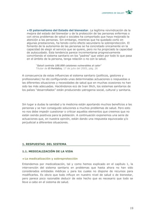 ¿ENFERMOS DE SALUD?




     El paternalismo del Estado del bienestar. La legítima reivindicación de la
   mejora del estado del bienestar y de la protección de las personas enfermas o
   con otros problemas de salud o sociales ha comportado que haya mejorado la
   atención a las personas. Sin embargo, mientras que ha quedado corto en
   algunas prestaciones, ha tenido como efecto secundario la sobreprotección. El
   fomento de la autonomía de las personas se ha concretado únicamente en la
   capacidad de elegir el servicio que se quiere, pero no ha propiciado la capacidad
   de autocuidado. Esta tendencia parece incrementarse progresivamente
   convirtiendo el sistema sanitario en los “padres” que velan por todo lo que pasa
   en el ámbito de la persona, tenga relación o no con la salud.

          “Salud controla 100.000 catalanes vulnerables al calor”
          Titular de El Periódico, 17 de julio del 2005, pág. 26


A consecuencia de estas influencias el sistema sanitario (políticos, gestores y
profesionales) ha ido configurando unas determinadas actuaciones o respuestas a
las diferentes situaciones y necesidades de salud que en muchas ocasiones no han
sido las más adecuadas. Haciéndonos eco de Ivan Illich, los sistemas sanitarios de
los países “desarrollados” están produciendo yatrogenia social, cultural y sanitaria.




Sin lugar a dudas la sanidad y la medicina están aportando muchos beneficios a las
personas y se han conseguido soluciones a muchos problemas de salud. Pero esto
no nos debe impedir cuestionar o criticar aquellos elementos que creemos que no
están siendo positivos para la población. A continuación exponemos una serie de
actuaciones que, en nuestra opinión, están dando una respuesta equivocada y/o
perjudicial a diferentes situaciones.




1. RESPUESTAS DEL SISTEMA

1.1. MEDICALIZACIÓN DE LA VIDA

 La medicalización y sobreprotección

Entendemos por medicalización, tal y como hemos explicado en el capítulo 1, la
intervención del sistema sanitario en problemas que hasta ahora no han sido
considerados entidades médicas y para los cuales no dispone de recursos para
modificarlos. Es obvio que todo influye en nuestro nivel de salud o de bienestar,
pero parece poco razonable deducir de este hecho que es necesario que todo se
lleve a cabo en el sistema de salud.




                                                                                          19
 