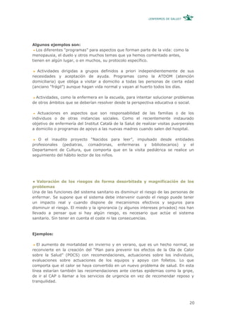 ¿ENFERMOS DE SALUD?




Algunos ejemplos son:
  Los diferentes “programas” para aspectos que forman parte de la vida: como la
menopausia, el duelo y otros muchos temas que ya hemos comentado antes,
tienen en algún lugar, o en muchos, su protocolo específico.

  Actividades dirigidas a grupos definidos a priori independientemente de sus
necesidades y aceptación de ayuda. Programas como la ATDOM (atención
domiciliaria) que obliga a visitar a domicilio a todas las personas de cierta edad
(anciano “frágil”) aunque hagan vida normal y vayan al huerto todos los días.

  Actividades, como la enfermera en la escuela, para intentar solucionar problemas
de otros ámbitos que se deberían resolver desde la perspectiva educativa o social.

   Actuaciones en aspectos que son responsabilidad de las familias o de los
individuos o de otras instancias sociales. Como el recientemente instaurado
objetivo de enfermería del Institut Català de la Salut de realizar visitas puerperales
a domicilio o programas de apoyo a las nuevas madres cuando salen del hospital.

   O el inaudito proyecto “Nacidos para leer”, impulsado desde entidades
profesionales (pediatras, comadronas, enfermeras y bibliotecarios) y el
Departament de Cultura, que comporta que en la visita pediátrica se realice un
seguimiento del hábito lector de los niños.




   Valoración de los riesgos de forma desorbitada y magnificación de los
problemas
Una de las funciones del sistema sanitario es disminuir el riesgo de las personas de
enfermar. Se supone que el sistema debe intervenir cuando el riesgo puede tener
un impacto real y cuando dispone de mecanismos efectivos y seguros para
disminuir el riesgo. El miedo y la ignorancia (y algunos intereses privados) nos han
llevado a pensar que si hay algún riesgo, es necesario que actúe el sistema
sanitario. Sin tener en cuenta el coste ni las consecuencias.



Ejemplos:

   El aumento de mortalidad en invierno y en verano, que es un hecho normal, se
reconvierte en la creación del “Plan para prevenir los efectos de la Ola de Calor
sobre la Salud” (POCS) con recomendaciones, actuaciones sobre los individuos,
evaluaciones sobre actuaciones de los equipos y apoyo con folletos. Lo que
comporta que el calor se haya convertido en un nuevo problema de salud. En esta
línea estarían también las recomendaciones ante ciertas epidemias como la gripe,
de ir al CAP o llamar a los servicios de urgencia en vez de recomendar reposo y
tranquilidad.




                                                                                   20
 
