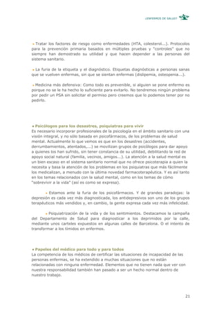 ¿ENFERMOS DE SALUD?




   Tratar los factores de riesgo como enfermedades (HTA, colesterol...). Protocolos
para la prevención primaria basados en múltiples pruebas y “controles” que no
siempre han demostrado su utilidad y que hacen depender a las personas del
sistema sanitario.

  La furia de la etiqueta y el diagnóstico. Etiquetas diagnósticas a personas sanas
que se vuelven enfermas, sin que se sientan enfermas (dislipemia, osteopenia...).

  Medicina más defensiva: Como todo es prevenible, si alguien se pone enfermo es
porque no se le ha hecho lo suficiente para evitarlo. No tendremos ningún problema
por pedir un PSA sin solicitar el permiso pero creemos que lo podemos tener por no
pedirlo.




  Psicólogos para los desastres, psiquiatras para vivir
Es necesario incorporar profesionales de la psicología en el ámbito sanitario con una
visión integral, y no sólo basada en psicofármacos, de los problemas de salud
mental. Actualmente lo que vemos es que en los desastres (accidentes,
derrumbamientos, atentados,...) se movilizan grupos de psicólogos para dar apoyo
a quienes los han sufrido, sin tener constancia de su utilidad, debilitando la red de
apoyo social natural (familia, vecinos, amigos...). La atención a la salud mental es
un bien escaso en el sistema sanitario normal que no ofrece psicoterapia a quien la
necesita y basa la atención de los problemas en los psiquiatras que más fácilmente
los medicalizan, a menudo con la última novedad farmacoterapéutica. Y es así tanto
en los temas relacionados con la salud mental, como en los temas de cómo
“sobrevivir a la vida” (así es como se expresa).

         Estamos ante la furia de los psicofármacos. Y de grandes paradojas: la
depresión es cada vez más diagnosticada, los antidepresivos son uno de los grupos
terapéuticos más vendidos y, en cambio, la gente expresa cada vez más infelicidad.

         Psiquiatrización de la vida y de los sentimientos. Destacamos la campaña
del Departamento de Salud para diagnosticar a los deprimidos por la calle,
mediante unos carteles expuestos en algunas calles de Barcelona. O el intento de
transformar a los tímidos en enfermos.




  Papeles del médico para todo y para todos
La competencia de los médicos de certificar las situaciones de incapacidad de las
personas enfermas, se ha extendido a muchas situaciones que no están
relacionadas con ninguna enfermedad. Elementos que no tienen nada que ver con
nuestra responsabilidad también han pasado a ser un hecho normal dentro de
nuestro trabajo.




                                                                                   21
 