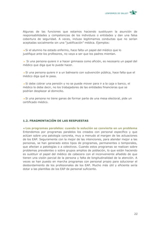 ¿ENFERMOS DE SALUD?




Algunas de las funciones que estamos haciendo sustituyen la asunción de
responsabilidades y competencias de los individuos o entidades y dan una falsa
cobertura de seguridad. A veces, incluso legitimamos conductas que no serían
aceptadas socialmente sin una “justificación” médica. Ejemplos:

  Si el alumno ha estado enfermo, hace falta un papel del médico que lo
justifique ante los profesores, no vaya a ser que los padres mientan.

  Si una persona quiere ir a hacer gimnasia como afición, es necesario un papel del
médico que diga que lo puede hacer.

 Si una persona quiere ir a un balneario con subvención pública, hace falta que el
médico diga qué le pasa.

  Si debe cobrar una pensión y no se puede mover para ir a la caja o banco, el
médico lo debe decir, no los trabajadores de las entidades financieras que se
podrían desplazar al domicilio.

  Si una persona no tiene ganas de formar parte de una mesa electoral, pide un
certificado médico.




1.2. FRAGMENTACIÓN DE LAS RESPUESTAS

   Los programas paralelos: cuando la solución se convierte en un problema
Entendemos por programas paralelos los creados con personal específico y que
actúan sobre una patología concreta, muy a menudo al margen de las actuaciones
de los EAP. Seguramente con la mejor de las intenciones, para atender mejor a las
personas, se han generado estos tipos de programas, permanentes o temporales,
que afectan a patologías o a colectivos. Cuando estos programas se realizan sobre
problemas prevalentes o sobre grupos amplios de población, lo que están haciendo
es sustituir el papel del médico de cabecera con el inconveniente añadido de que
tienen una visión parcial de la persona y falta de longitudinalidad de la atención. A
veces se han puesto en marcha programas con personal propio para solucionar el
desbordamiento de los profesionales de los EAP. Mucho más útil y eficiente sería
dotar a las plantillas de los EAP de personal suficiente.




                                                                                   22
 