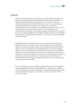 ¿ENFERMOS DE SALUD?




Ejemplos:

     El PAD (Programa de Atención a la Mujer), después PASSIR (Programa de
     Atención a la Salud Sexual y Reproductiva) y ahora ASSIR (Atención a la
     Salud Sexual y Reproductiva), para atender “a la mujer” y enfocado
     primordialmente a la detección de cáncer de cérvix y a la anticoncepción,
     que han promovido una revisión anual a pesar de los consensos
     internacionales, y han conseguido, al cabo de poco, reconducir el tema por
     una excesiva lista de espera. Por suerte, en la actualidad se está
     replanteando el programa, pero se había llegado a la situación dramática de
     que los ginecólogos estaban tan ocupados tomando muestras para citologías
     normales que no había forma de atender a una mujer con una metrorragia
     postmenopáusica.




     El PADES (Programa de Atención Domiciliaria y Equipos de Apoyo) para
     atender enfermos terminales. Esta es una atención propia del médico de
     cabecera, que puede necesitar apoyo para manejar situaciones difíciles en
     cuanto a control de síntomas o complejidad familiar y social. En realidad,
     desde su inicio, el PADES está asumiendo la atención de muchos enfermos
     terminales sin estas dificultades, pero sí con otra: la falta de asunción por
     parte de su médico de familia de la situación. Otro parche para solucionar un
     problema de naturaleza diferente. En la práctica nos encontramos con
     profesionales de estos equipos “de apoyo” que hacen pocas visitas al día, lo
     cual es claramente ineficiente.




     Y en los hospitales se crean unidades de todo: fatiga crónica, fibromialgia,
     hipersensibilidad a las ondas electromagnéticas... que crecen e intentan
     crecer para hacerse un lugar en la atención y para hacerlo magnifican más y
     más los problemas ligados a sus unidades, a través de charlas, noticias,
     congresos, webs,...




                                                                                23
 
