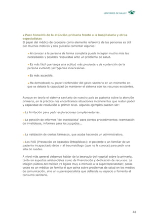 ¿ENFERMOS DE SALUD?




  Poco fomento de la atención primaria frente a la hospitalaria y otros
especialistas
El papel del médico de cabecera como elemento referente de las personas es útil
por muchos motivos y nos gustaría comentar algunos:

     Al conocer a la persona de forma completa puede integrar mucho más las
   necesidades y posibles respuestas ante un problema de salud.

     Es más fácil que tenga una actitud más prudente y de contención de la
   persona evitando yatrogenias innecesarias.

     Es más accesible.

     Ha demostrado su papel contenedor del gasto sanitario en un momento en
   que se debate la capacidad de mantener el sistema con los recursos existentes.



Aunque en teoría el sistema sanitario de nuestro país se sustenta sobre la atención
primaria, en la práctica nos encontramos situaciones incoherentes que restan poder
y capacidad de resolución al primer nivel. Algunos ejemplos pueden ser:

 La limitación para pedir exploraciones complementarias.

  La petición de informes “de especialista” para ciertos procedimientos: tramitación
de invalideces, informes para los juzgados...



 La validación de ciertos fármacos, que acaba haciendo un administrativo.

   Los PAO (Prestación de Aparatos Ortopédicos): el paciente o un familiar de un
paciente incapacitado debe ir al traumatólogo (que no le conoce) para pedir una
silla de ruedas.

A nivel más general debemos hablar de la jerarquía del hospital sobre la primaria,
tanto en aspectos asistenciales como de financiación y dedicación de recursos. La
imagen pública del médico va ligada muy a menudo a la superespecialidad; pocas
veces es un médico de familia el que opina sobre problemas de salud en los medios
de comunicación, sino un superespecialista que defiende su espacio y fomenta el
consumo sanitario.




                                                                                   24
 