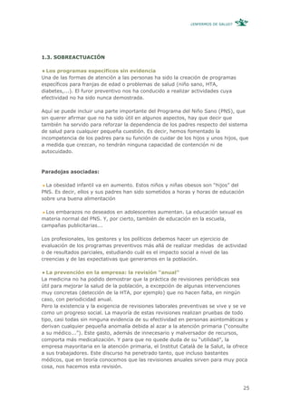 ¿ENFERMOS DE SALUD?




1.3. SOBREACTUACIÓN

  Los programas específicos sin evidencia
Una de las formas de atención a las personas ha sido la creación de programas
específicos para franjas de edad o problemas de salud (niño sano, HTA,
diabetes,...). El furor preventivo nos ha conducido a realizar actividades cuya
efectividad no ha sido nunca demostrada.

Aquí se puede incluir una parte importante del Programa del Niño Sano (PNS), que
sin querer afirmar que no ha sido útil en algunos aspectos, hay que decir que
también ha servido para reforzar la dependencia de los padres respecto del sistema
de salud para cualquier pequeña cuestión. Es decir, hemos fomentado la
incompetencia de los padres para su función de cuidar de los hijos y unos hijos, que
a medida que crezcan, no tendrán ninguna capacidad de contención ni de
autocuidado.



Paradojas asociadas:

  La obesidad infantil va en aumento. Estos niños y niñas obesos son “hijos” del
PNS. Es decir, ellos y sus padres han sido sometidos a horas y horas de educación
sobre una buena alimentación

  Los embarazos no deseados en adolescentes aumentan. La educación sexual es
materia normal del PNS. Y, por cierto, también de educación en la escuela,
campañas publicitarias...

Los profesionales, los gestores y los políticos debemos hacer un ejercicio de
evaluación de los programas preventivos más allá de realizar medidas de actividad
o de resultados parciales, estudiando cuál es el impacto social a nivel de las
creencias y de las expectativas que generamos en la población.

  La prevención en la empresa: la revisión “anual”
La medicina no ha podido demostrar que la práctica de revisiones periódicas sea
útil para mejorar la salud de la población, a excepción de algunas intervenciones
muy concretas (detección de la HTA, por ejemplo) que no hacen falta, en ningún
caso, con periodicidad anual.
Pero la existencia y la exigencia de revisiones laborales preventivas se vive y se ve
como un progreso social. La mayoría de estas revisiones realizan pruebas de todo
tipo, casi todas sin ninguna evidencia de su efectividad en personas asintomáticas y
derivan cualquier pequeña anomalía debida al azar a la atención primaria (“consulte
a su médico...”). Este gasto, además de innecesario y malversador de recursos,
comporta más medicalización. Y para que no quede duda de su “utilidad”, la
empresa mayoritaria en la atención primaria, el Institut Català de la Salut, la ofrece
a sus trabajadores. Este discurso ha penetrado tanto, que incluso bastantes
médicos, que en teoría conocemos que las revisiones anuales sirven para muy poca
cosa, nos hacemos esta revisión.



                                                                                    25
 