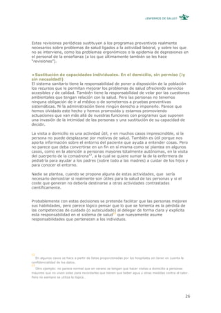 ¿ENFERMOS DE SALUD?




Estas revisiones periódicas sustituyen a los programas preventivos realmente
necesarios sobre problemas de salud ligados a la actividad laboral, y sobre los que
no se interviene, como los problemas ergonómicos o la epidemia de depresiones en
el personal de la enseñanza (a los que últimamente también se les hace
“revisiones”).


  Sustitución de capacidades individuales. En el domicilio, sin permiso (¡y
sin necesidad!)
El sistema sanitario tiene la responsabilidad de poner a disposición de la población
los recursos que le permitan mejorar los problemas de salud ofreciendo servicios
accesibles y de calidad. También tiene la responsabilidad de velar por las cuestiones
ambientales que tengan relación con la salud. Pero las personas no tenemos
ninguna obligación de ir al médico o de someternos a pruebas preventivas
sistemáticas. Ni la administración tiene ningún derecho a imponerlo. Parece que
hemos olvidado este hecho y hemos promovido y estamos promoviendo
actuaciones que van más allá de nuestras funciones con programas que suponen
una invasión de la intimidad de las personas y una sustitución de su capacidad de
decidir.

La visita a domicilio es una actividad útil, y en muchos casos imprescindible, si la
persona no puede desplazarse por motivos de salud. También es útil porque nos
aporta información sobre el entorno del paciente que ayuda a entender cosas. Pero
no parece que deba convertirse en un fin en sí misma como se plantea en algunos
casos, como en la atención a personas mayores totalmente autónomas, en la visita
del puerperio de la comadrona12, a la cual se quiere sumar la de la enfermera de
pediatría para ayudar a los padres (sobre todo a las madres) a cuidar de los hijos y
para conocer el entorno.

Nadie se plantea, cuando se propone alguna de estas actividades, que sería
necesario demostrar si realmente son útiles para la salud de las personas y si el
coste que generan no debería destinarse a otras actividades contrastadas
científicamente.


Probablemente con estas decisiones se pretende facilitar que las personas mejoren
sus habilidades, pero parece lógico pensar que lo que se fomenta es la pérdida de
las competencias de cuidado (o autocuidado) al delegar de forma clara y explícita
esta responsabilidad en el sistema de salud13 que nuevamente asume
responsabilidades que pertenecen a los individuos.




12
  En algunos casos se hace a partir de listas proporcionadas por los hospitales sin tener en cuenta la
confidencialidad de los datos.
13
  Otro ejemplo: no parece normal que en verano se tengan que hacer visitas a domicilio a personas
mayores que no viven solas para recordarles que tienen que beber agua y otras medidas contra el calor.
Pero no siempre se utiliza la lógica…




                                                                                                         26
 
