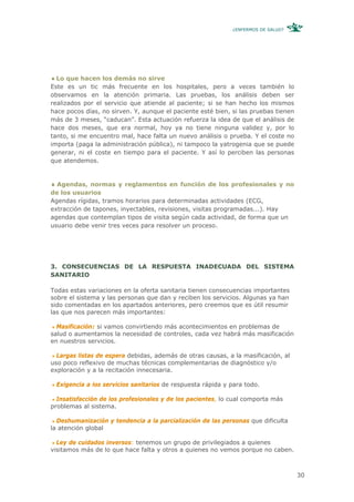 ¿ENFERMOS DE SALUD?




  Lo que hacen los demás no sirve
Este es un tic más frecuente en los hospitales, pero a veces también lo
observamos en la atención primaria. Las pruebas, los análisis deben ser
realizados por el servicio que atiende al paciente; si se han hecho los mismos
hace pocos días, no sirven. Y, aunque el paciente esté bien, si las pruebas tienen
más de 3 meses, “caducan”. Esta actuación refuerza la idea de que el análisis de
hace dos meses, que era normal, hoy ya no tiene ninguna validez y, por lo
tanto, si me encuentro mal, hace falta un nuevo análisis o prueba. Y el coste no
importa (paga la administración pública), ni tampoco la yatrogenia que se puede
generar, ni el coste en tiempo para el paciente. Y así lo perciben las personas
que atendemos.


  Agendas, normas y reglamentos en función de los profesionales y no
de los usuarios
Agendas rígidas, tramos horarios para determinadas actividades (ECG,
extracción de tapones, inyectables, revisiones, visitas programadas...). Hay
agendas que contemplan tipos de visita según cada actividad, de forma que un
usuario debe venir tres veces para resolver un proceso.




3. CONSECUENCIAS DE LA RESPUESTA INADECUADA DEL SISTEMA
SANITARIO

Todas estas variaciones en la oferta sanitaria tienen consecuencias importantes
sobre el sistema y las personas que dan y reciben los servicios. Algunas ya han
sido comentadas en los apartados anteriores, pero creemos que es útil resumir
las que nos parecen más importantes:

  Masificación: si vamos convirtiendo más acontecimientos en problemas de
salud o aumentamos la necesidad de controles, cada vez habrá más masificación
en nuestros servicios.

  Largas listas de espera debidas, además de otras causas, a la masificación, al
uso poco reflexivo de muchas técnicas complementarias de diagnóstico y/o
exploración y a la recitación innecesaria.

 Exigencia a los servicios sanitarios de respuesta rápida y para todo.

  Insatisfacción de los profesionales y de los pacientes, lo cual comporta más
problemas al sistema.

  Deshumanización y tendencia a la parcialización de las personas que dificulta
la atención global

  Ley de cuidados inversos: tenemos un grupo de privilegiados a quienes
visitamos más de lo que hace falta y otros a quienes no vemos porque no caben.



                                                                                     30
 