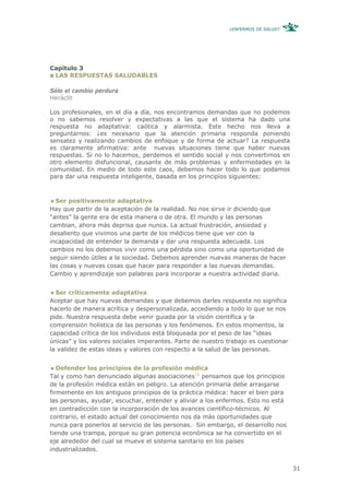 ¿ENFERMOS DE SALUD?




Capítulo 3
 LAS RESPUESTAS SALUDABLES

Sólo el cambio perdura
Heràclit

Los profesionales, en el día a día, nos encontramos demandas que no podemos
o no sabemos resolver y expectativas a las que el sistema ha dado una
respuesta no adaptativa: caótica y alarmista. Este hecho nos lleva a
preguntarnos: ¿es necesario que la atención primaria responda poniendo
sensatez y realizando cambios de enfoque y de forma de actuar? La respuesta
es claramente afirmativa: ante nuevas situaciones tiene que haber nuevas
respuestas. Si no lo hacemos, perdemos el sentido social y nos convertimos en
otro elemento disfuncional, causante de más problemas y enfermedades en la
comunidad. En medio de todo este caos, debemos hacer todo lo que podamos
para dar una respuesta inteligente, basada en los principios siguientes:



  Ser positivamente adaptativa
Hay que partir de la aceptación de la realidad. No nos sirve ir diciendo que
“antes” la gente era de esta manera o de otra. El mundo y las personas
cambian, ahora más deprisa que nunca. La actual frustración, ansiedad y
desaliento que vivimos una parte de los médicos tiene que ver con la
incapacidad de entender la demanda y dar una respuesta adecuada. Los
cambios no los debemos vivir como una pérdida sino como una oportunidad de
seguir siendo útiles a la sociedad. Debemos aprender nuevas maneras de hacer
las cosas y nuevas cosas que hacer para responder a las nuevas demandas.
Cambio y aprendizaje son palabras para incorporar a nuestra actividad diaria.


  Ser críticamente adaptativa
Aceptar que hay nuevas demandas y que debemos darles respuesta no significa
hacerlo de manera acrítica y despersonalizada, accediendo a todo lo que se nos
pide. Nuestra respuesta debe venir guiada por la visión científica y la
comprensión holística de las personas y los fenómenos. En estos momentos, la
capacidad crítica de los individuos está bloqueada por el peso de las “ideas
únicas” y los valores sociales imperantes. Parte de nuestro trabajo es cuestionar
la validez de estas ideas y valores con respecto a la salud de las personas.


   Defender los principios de la profesión médica
Tal y como han denunciado algunas asociaciones16 pensamos que los principios
de la profesión médica están en peligro. La atención primaria debe arraigarse
firmemente en los antiguos principios de la práctica médica: hacer el bien para
las personas, ayudar, escuchar, entender y aliviar a los enfermos. Esto no está
en contradicción con la incorporación de los avances científico-técnicos. Al
contrario, el estado actual del conocimiento nos da más oportunidades que
nunca para ponerlos al servicio de las personas. Sin embargo, el desarrollo nos
tiende una trampa, porque su gran potencia económica se ha convertido en el
eje alrededor del cual se mueve el sistema sanitario en los países
industrializados.


                                                                                    31
 