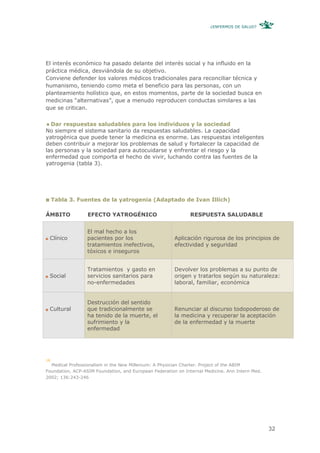 ¿ENFERMOS DE SALUD?




El interés económico ha pasado delante del interés social y ha influido en la
práctica médica, desviándola de su objetivo.
Conviene defender los valores médicos tradicionales para reconciliar técnica y
humanismo, teniendo como meta el beneficio para las personas, con un
planteamiento holístico que, en estos momentos, parte de la sociedad busca en
medicinas “alternativas”, que a menudo reproducen conductas similares a las
que se critican.


  Dar respuestas saludables para los individuos y la sociedad
No siempre el sistema sanitario da respuestas saludables. La capacidad
yatrogénica que puede tener la medicina es enorme. Las respuestas inteligentes
deben contribuir a mejorar los problemas de salud y fortalecer la capacidad de
las personas y la sociedad para autocuidarse y enfrentar el riesgo y la
enfermedad que comporta el hecho de vivir, luchando contra las fuentes de la
yatrogenia (tabla 3).




     Tabla 3. Fuentes de la yatrogenia (Adaptado de Ivan Illich)

ÁMBITO            EFECTO YATROGÉNICO                          RESPUESTA SALUDABLE


                  El mal hecho a los
 Clínico          pacientes por los                     Aplicación rigurosa de los principios de
                  tratamientos inefectivos,             efectividad y seguridad
                  tóxicos e inseguros


                  Tratamientos y gasto en               Devolver los problemas a su punto de
 Social           servicios sanitarios para             origen y tratarlos según su naturaleza:
                  no-enfermedades                       laboral, familiar, económica


                  Destrucción del sentido
 Cultural         que tradicionalmente se               Renunciar al discurso todopoderoso de
                  ha tenido de la muerte, el            la medicina y recuperar la aceptación
                  sufrimiento y la                      de la enfermedad y la muerte
                  enfermedad




16
  Medical Professionalism in the New Millenium: A Physician Charter. Project of the ABIM
Foundation, ACP-ASIM Foundation, and European Federation on Internal Medicine. Ann Intern Med.
2002; 136:243-246




                                                                                                 32
 