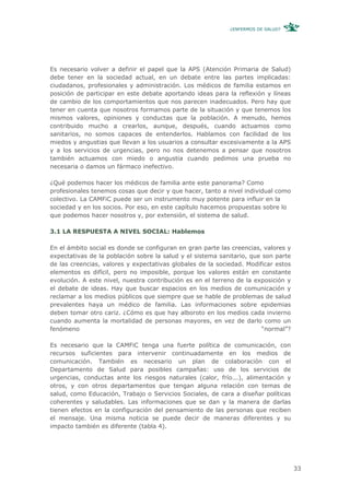 ¿ENFERMOS DE SALUD?




Es necesario volver a definir el papel que la APS (Atención Primaria de Salud)
debe tener en la sociedad actual, en un debate entre las partes implicadas:
ciudadanos, profesionales y administración. Los médicos de familia estamos en
posición de participar en este debate aportando ideas para la reflexión y líneas
de cambio de los comportamientos que nos parecen inadecuados. Pero hay que
tener en cuenta que nosotros formamos parte de la situación y que tenemos los
mismos valores, opiniones y conductas que la población. A menudo, hemos
contribuido mucho a crearlos, aunque, después, cuando actuamos como
sanitarios, no somos capaces de entenderlos. Hablamos con facilidad de los
miedos y angustias que llevan a los usuarios a consultar excesivamente a la APS
y a los servicios de urgencias, pero no nos detenemos a pensar que nosotros
también actuamos con miedo o angustia cuando pedimos una prueba no
necesaria o damos un fármaco inefectivo.

¿Qué podemos hacer los médicos de familia ante este panorama? Como
profesionales tenemos cosas que decir y que hacer, tanto a nivel individual como
colectivo. La CAMFiC puede ser un instrumento muy potente para influir en la
sociedad y en los socios. Por eso, en este capítulo hacemos propuestas sobre lo
que podemos hacer nosotros y, por extensión, el sistema de salud.

3.1 LA RESPUESTA A NIVEL SOCIAL: Hablemos

En el ámbito social es donde se configuran en gran parte las creencias, valores y
expectativas de la población sobre la salud y el sistema sanitario, que son parte
de las creencias, valores y expectativas globales de la sociedad. Modificar estos
elementos es difícil, pero no imposible, porque los valores están en constante
evolución. A este nivel, nuestra contribución es en el terreno de la exposición y
el debate de ideas. Hay que buscar espacios en los medios de comunicación y
reclamar a los medios públicos que siempre que se hable de problemas de salud
prevalentes haya un médico de familia. Las informaciones sobre epidemias
deben tomar otro cariz. ¿Cómo es que hay alboroto en los medios cada invierno
cuando aumenta la mortalidad de personas mayores, en vez de darlo como un
fenómeno                                                                “normal”?

Es necesario que la CAMFiC tenga una fuerte política de comunicación, con
recursos suficientes para intervenir continuadamente en los medios de
comunicación. También es necesario un plan de colaboración con el
Departamento de Salud para posibles campañas: uso de los servicios de
urgencias, conductas ante los riesgos naturales (calor, frío...), alimentación y
otros, y con otros departamentos que tengan alguna relación con temas de
salud, como Educación, Trabajo o Servicios Sociales, de cara a diseñar políticas
coherentes y saludables. Las informaciones que se dan y la manera de darlas
tienen efectos en la configuración del pensamiento de las personas que reciben
el mensaje. Una misma noticia se puede decir de maneras diferentes y su
impacto también es diferente (tabla 4).




                                                                                    33
 