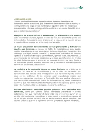 ¿ENFERMOS DE SALUD?




  MENSAJES A DAR
“Puesto que la vida misma es una enfermedad universal, hereditaria, de
transmisión sexual e incurable, que en todos los casos termina con la muerte, el
vivirla plenamente exige que se mantenga un equilibrio entre los riesgos que
son razonables y los que no lo son. Dicho equilibrio es un asunto discutible en el
                                     17
que no caben los dogmatismos”

Recuperar la aceptación de la enfermedad, el sufrimiento y la muerte
como fenómenos naturales, ligados al hecho de vivir. Hay disconforts que no son
enfermedades. Es necesario poner el acento en la vida, no en la muerte, porque
la muerte sólo se produce por el hecho de que hay vida.

La mejor prevención del sufrimiento es vivir plenamente y disfrutar de
aquello que tenemos. A menudo se habla de investigaciones que, quizás,
tendrán una aplicación a muy largo plazo y de temas biomédicos (genómica, alta
tecnología quirúrgica, nuevos fármacos...). Pocas veces se habla de los factores
ligados a la buena salud biológica (alimentación, ejercicio físico, vacunaciones...)
y aún menos de los elementos psicológicos y sociales que influyen en los niveles
de salud. Debemos poner el acento en las maneras de vivir y de hacer frente a
las dificultades que nos ayudan a sentirnos bien y a aumentar nuestra capacidad
de vivir con creatividad y satisfacción.

La medicina y la tecnología tienen un poder limitado. La práctica de la
medicina se basa en la incertidumbre y en la toma de decisiones por
aproximación. Las noticias sobre investigaciones que no tienen impacto a corto
plazo en los problemas de las personas crean expectativas irreales que
conducen a demandas excesivas y a frustración. Hay que explicar claramente
que hay muchas enfermedades (todas las crónicas) que no tienen tratamiento
curativo y que hay otras muchas (la mayor parte de las agudas) que se curan
solas y los medicamentos van dirigidos a mejorar los síntomas.

Muchas actividades sanitarias pueden provovar más perjuicios que
beneficios, como por ejemplo ciertas actividades preventivas y ciertos
tratamientos Hay que reformular el dicho “más vale prevenir que curar” en su
versión intervencionista y considerar el coste social y personal que supone el
hecho de que muchas personas que no están enfermas estén “colgadas” del
sistema (sólo hay que ver la agenda de pruebas y visitas de algunos pacientes).




17 Strabanek D, McCormik J. Sofismas y desatinos en medicina. Barcelona: Ed Doyma, 1992




                                                                                            35
 