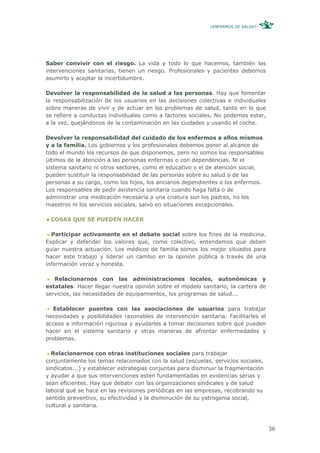 ¿ENFERMOS DE SALUD?




Saber convivir con el riesgo. La vida y todo lo que hacemos, también las
intervenciones sanitarias, tienen un riesgo. Profesionales y pacientes debemos
asumirlo y aceptar la incertidumbre.

Devolver la responsabilidad de la salud a las personas. Hay que fomentar
la responsabilización de los usuarios en las decisiones colectivas e individuales
sobre maneras de vivir y de actuar en los problemas de salud, tanto en lo que
se refiere a conductas individuales como a factores sociales. No podemos estar,
a la vez, quejándonos de la contaminación en las ciudades y usando el coche.

Devolver la responsabilidad del cuidado de los enfermos a ellos mismos
y a la familia. Los gobiernos y los profesionales debemos poner al alcance de
todo el mundo los recursos de que disponemos, pero no somos los responsables
últimos de la atención a las personas enfermas o con dependencias. Ni el
sistema sanitario ni otros sectores, como el educativo o el de atención social,
pueden sustituir la responsabilidad de las personas sobre su salud o de las
personas a su cargo, como los hijos, los ancianos dependientes o los enfermos.
Los responsables de pedir asistencia sanitaria cuando haga falta o de
administrar una medicación necesaria a una criatura son los padres, no los
maestros ni los servicios sociales, salvo en situaciones excepcionales.

 COSAS QUE SE PUEDEN HACER

  Participar activamente en el debate social sobre los fines de la medicina.
Explicar y defender los valores que, como colectivo, entendemos que deben
guiar nuestra actuación. Los médicos de familia somos los mejor situados para
hacer este trabajo y liderar un cambio en la opinión pública a través de una
información veraz y honesta.

   Relacionarnos con las administraciones locales, autonómicas y
estatales. Hacer llegar nuestra opinión sobre el modelo sanitario, la cartera de
servicios, las necesidades de equipamientos, los programas de salud...

   Establecer puentes con las asociaciones de usuarios para trabajar
necesidades y posibilidades razonables de intervención sanitaria. Facilitarles el
acceso a información rigurosa y ayudarles a tomar decisiones sobre qué pueden
hacer en el sistema sanitario y otras maneras de afrontar enfermedades y
problemas.

  Relacionarnos con otras instituciones sociales para trabajar
conjuntamente los temas relacionados con la salud (escuelas, servicios sociales,
sindicatos...) y establecer estrategias conjuntas para disminuir la fragmentación
y ayudar a que sus intervenciones esten fundamentadas en evidencias serias y
sean eficientes. Hay que debatir con las organizaciones sindicales y de salud
laboral qué se hace en las revisiones periódicas en las empresas, recobrando su
sentido preventivo, su efectividad y la disminución de su yatrogenia social,
cultural y sanitaria.



                                                                                    36
 