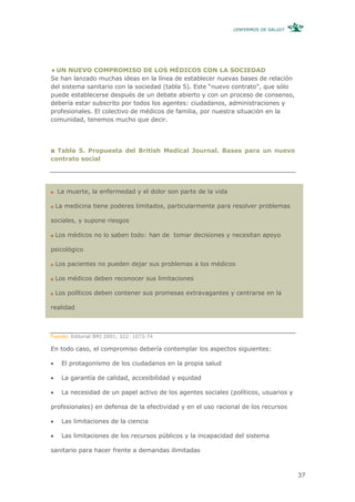 ¿ENFERMOS DE SALUD?




  UN NUEVO COMPROMISO DE LOS MÉDICOS CON LA SOCIEDAD
Se han lanzado muchas ideas en la línea de establecer nuevas bases de relación
del sistema sanitario con la sociedad (tabla 5). Este “nuevo contrato”, que sólo
puede establecerse después de un debate abierto y con un proceso de consenso,
debería estar subscrito por todos los agentes: ciudadanos, administraciones y
profesionales. El colectivo de médicos de familia, por nuestra situación en la
comunidad, tenemos mucho que decir.




  Tabla 5. Propuesta del British Medical Journal. Bases para un nuevo
contrato social




    La muerte, la enfermedad y el dolor son parte de la vida

    La medicina tiene poderes limitados, particularmente para resolver problemas

sociales, y supone riesgos

    Los médicos no lo saben todo: han de tomar decisiones y necesitan apoyo

psicológico

    Los pacientes no pueden dejar sus problemas a los médicos

    Los médicos deben reconocer sus limitaciones

    Los políticos deben contener sus promesas extravagantes y centrarse en la

realidad



Fuente: Editorial BMJ 2001; 322: 1073-74

En todo caso, el compromiso debería contemplar los aspectos siguientes:

•     El protagonismo de los ciudadanos en la propia salud

•     La garantía de calidad, accesibilidad y equidad

•     La necesidad de un papel activo de los agentes sociales (políticos, usuarios y

profesionales) en defensa de la efectividad y en el uso racional de los recursos

•     Las limitaciones de la ciencia

•     Las limitaciones de los recursos públicos y la incapacidad del sistema

sanitario para hacer frente a demandas ilimitadas



                                                                                       37
 
