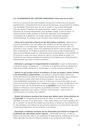 ¿ENFERMOS DE SALUD?




3.2. LA RESPUESTA DEL SISTEMA SANITARIO: Cada cosa en su sitio

Uno de los elementos que está ahogando la atención primaria es la progresiva
sanitarización y medicalización de la vida de las personas. Una perspectiva holística
mal entendida (“todo tiene que ver con la salud”) y una actitud demasiado
intervencionista (“cuántas más cosas hacemos, mejor”), que ha guiado la
actuación de muchos profesionales, han ayudado a llegar a esta situación. El
sistema sanitario debe cambiar su forma de responder a las demandas y
necesidades de la población. No puede continuar impulsando políticas
medicalizadoras. Es necesario que incorpore los principios siguientes:

  Hacer de la atención primaria el eje del sistema sanitario: dotarla de los
recursos necesarios y dar más poder a los médicos de familia respecto a los
especialistas y a los hospitales: seguir las decisiones que se toman sobre los
pacientes a otros niveles, tener más posibilidad de decidir sobre pruebas, ingresos,
altas, tratamientos. El modelo de gerencias únicas que se está implantando en
algunas comunidades puede ser interesante para la planificación y coordinación de
los servicios y para una mayor eficiencia, pero si se hace desde la visión y la
dirección de los centros hospitalarios acentuará los problemas de medicalización y
fragmentación que tiene el sistema sanitario.

  Defender y proteger la integralidad de la atención: revisar la efectividad y
la eficiencia de las “unidades de...” y devolver a la atención primaria aquello que
haga falta (PADES, tabaquismo, fibromialgia...) con los recursos adecuados.

  Definir lo que puede ofrecer el sistema y lo que no puede y poner límites
a las demandas y expectativas. Los políticos y gestores deben marcar los
límites del terreno de juego de manera responsable. No se puede seguir dando la
idea de que se puede exigir todo al sistema público. Hay que atribuir
responsabilidades personales sin caer en el discurso economicista según el cual
parece que la única obligación del ciudadano es pagar. Un buen ejemplo de lo que
queremos decir son las declaraciones de la consellera Tura a TV3 el día 28 de
agosto en referencia a los muertos en accidente de tráfico: “Pondremos más
mossos, pondremos más radares, haremos más controles... pero lo que no
podemos hacer es conducir por ustedes”.

  Quitar del sistema sanitario las tareas que deben hacer otros ámbitos de
la sociedad. El “Programa de lectura de los niños” o el “Plan de calor” son
ejemplos de lo que no se debe hacer. Tratar estos temas en el marco sanitario les
da un carácter de salud-enfermedad que contribuye a sanitarizar los problemas de
la vida cotidiana y los hábitos de las personas, disminuye su autonomía y favorece
la desresponsabilización de las personas y las familias.

  Descargar al sistema sanitario de las demandas que tienen su origen en
problemas de naturaleza social, laboral... Desarrollar servicios y redes de
apoyo a las personas solas o con problemas de dependencia, problemas de la vida,
bajas laborales durante el embarazo debidas a las condiciones del trabajo...



                                                                                      38
 