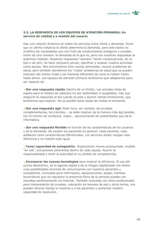 ¿ENFERMOS DE SALUD?




3.3. LA RESPUESTA DE LOS EQUIPOS DE ATENCIÓN PRIMARIA: Un
servicio de calidad y a medida del usuario

Hay una relación dinámica en todos los servicios entre oferta y demanda. Dicen
que en última instancia la oferta determina la demanda, pero este hecho no
modifica las necesidades que son fruto de condicionantes biológicos y sociales.
Dicho de otra manera: la demanda es la que es, pero con nuestras respuestas la
podemos modular. Nuestras respuestas “siempre” tienen consecuencias, de un
tipo o de otro. Se hace necesario pensar, planificar y evaluar nuestra actividad
como equipo. Nos encontramos ante nuevas demandas, nuevos problemas de
salud, pero también atendemos los “viejos” problemas de salud que se pueden
expresar del mismo modo o de maneras diferentes de como lo habían hecho
hasta ahora. Los equipos de atención primaria tendremos que adaptarnos para
ser capaces de:

  Dar una respuesta rápida (dentro de un límite). Las actuales listas de
espera para el médico de cabecera no son sostenibles ni aceptables. Hay que
asegurar la respuesta al día cuando se pida y asumir ciertas limitaciones, que
tendremos que explicar. No es posible hacer todas las visitas al momento.

  Dar una respuesta ágil. Pedir hora, ser visitado, las pruebas
complementarias, los trámites... se debe resolver de la manera más ágil posible,
con el mínimo de contactos, viajes... aprovechando las posibilidades que da la
informática.

  Dar una respuesta flexible en función de las características de los usuarios
y de la demanda. No existen los pacientes en general. Cada paciente, cada
población tiene características diferenciales. Los servicios deben recoger esta
diferencia y no tratarlo todo igual.

  Tener capacidad de autogestión. Organización menos jerarquizada, modelo
“en red”, actuaciones coherentes dentro de cada equipo. Asumir la
responsabilidad y tener la autoridad en su ámbito de competencias.

  Incorporar las nuevas tecnologías para mejorar la eficiencia. El uso del
correo electrónico, de la agenda digital o de la imagen digitalizada nos ofrece
unas posibilidades enormes de comunicarnos con nuestros pacientes y
compañeros. Consultas para información, asesoramiento, dudas, trámites
burocráticos que no requieren la presencia física de la persona pueden ser
resueltas perfectamente vía Internet. También consultas con otros profesionales
para interpretación de pruebas, valoración de lesiones de piel y otros temas, nos
pueden ahorrar tiempo a nosotros y a los pacientes y aumentar nuestra
capacidad de resolución.




                                                                                    40
 