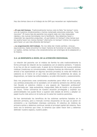 ¿ENFERMOS DE SALUD?




Hay dos temas clave en el trabajo de los EAP que necesitan ser replanteados:




  El uso del tiempo. Tradicionalmente hemos visto la falta “de tiempo” como
uno de nuestros condicionantes y hemos reclamado soluciones externas, “más
recursos”. El nuevo tipo de paciente nos exigirá cada vez más respuestas
rápidas y las nuevas tecnologías nos lo facilitarán. Nos debemos hacer y
responder las siguientes preguntas: ¿A qué dedico mi tiempo? ¿Hay tareas que
las podría hacer con menos tiempo? ¿Derrocho mi tiempo? ¿Cómo me organizo
para hacer un uso más eficiente del tiempo?

  La organización del trabajo. No nos debe dar miedo cambiar, innovar,
equivocarnos, hasta encontrar la mejor manera de funcionar en cada momento.
La rigidez, ciertas normas y los corporativismos son enemigos de la adaptación y
la mejora.


3.4. LA RESPUESTA A NIVEL DE LA ATENCIÓN INDIVIDUAL

La relación del paciente con el médico de familia ha sido tradicionalmente la
forma principal de relación de los ciudadanos con el sistema sanitario. Y todavía
lo es hoy en día en nuestro país. A pesar de la introducción de nuevas prácticas
médicas (medicinas no convencionales, múltiples fuentes de información, acceso
directo a los especialistas en algunos servicios privados) la visita del médico de
cabecera es el marco en el que más se plantean los problemas de salud, se
diagnostican, se tratan las enfermedades y se pide información y asesoramiento.

Esto nos proporciona unas condiciones excelentes para influir en los usuarios.
Los cambios producidos en la sociedad y en el sistema sanitario los últimos años
han llevado al colectivo médico a una especie de “depresión profesional”
caracterizada por baja autoestima, inseguridad, falta de ilusión y de proyectos
de futuro. Tomar conciencia de nuestra situación privilegiada y explotar sus
potencialidades nos puede llevar a superar este estado de ánimo y adoptar un
papel mucho más activo en la lucha por la salud de nuestros pacientes.

Se han demostrado los beneficios de los sistemas sanitarios basados en la
atención primaria, pero a menudo vivimos situaciones en las que se ponen en
entredicho y se manifiestan intereses contrarios. El colectivo de médicos de
primaria somos y debemos continuar siendo el principal capital del sistema. Para
serlo nos lo tenemos que creer, lo tenemos que saber hacer bien y debemos
defender nuestro espacio, nuestro poder.




                                                                                     41
 
