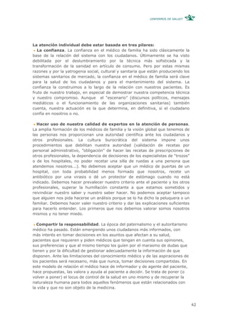 ¿ENFERMOS DE SALUD?




La atención individual debe estar basada en tres pilares:
   La confianza. La confianza en el médico de familia ha sido clásicamente la
base de la relación del sistema con los ciudadanos. Últimamente se ha visto
debilitada por el deslumbramiento por la técnica más sofisticada y la
transformación de la sanidad en artículo de consumo. Pero por estas mismas
razones y por la yatrogenia social, cultural y sanitaria que están produciendo los
sistemas sanitarios de mercado, la confianza en el médico de familia será clave
para la salud de los ciudadanos y para el mantenimiento del sistema. La
confianza la construimos a lo largo de la relación con nuestros pacientes. Es
fruto de nuestro trabajo, en especial de demostrar nuestra competencia técnica
y nuestro compromiso. Aunque el “escenario” (discursos políticos, mensajes
mediáticos o el funcionamiento de las organizaciones sanitarias) también
cuenta, nuestra actuación es la que determina, en definitiva, si el ciudadano
confía en nosotros o no.

  Hacer uso de nuestra calidad de expertos en la atención de personas.
La amplia formación de los médicos de familia y la visión global que tenemos de
las personas nos proporcionan una autoridad científica ante los ciudadanos y
otros profesionales. La cultura burocrática del sistema impone unos
procedimientos que debilitan nuestra autoridad (validación de recetas por
personal administrativo, ”obligación” de hacer las recetas de prescripciones de
otros profesionales, la dependencia de decisiones de los especialistas de “trozos”
o de los hospitales, no poder recetar una silla de ruedas a una persona que
atendemos nosotros...). No debemos aceptar que un médico de puertas de un
hospital, con toda probabilidad menos formado que nosotros, recete un
antibiótico por una virasis o dé un protector de estómago cuando no está
indicado. Debemos hacer prevalecer nuestro criterio ante el paciente y los otros
profesionales, superar la humillación constante a que estamos sometidos y
reivindicar nuestro saber y nuestro saber hacer. No podemos aceptar tampoco
que alguien nos pida hacerse un análisis porque se lo ha dicho la peluquera o un
familiar. Debemos hacer valer nuestro criterio y dar las explicaciones suficientes
para hacerlo entender. Los primeros que nos debemos valorar somos nosotros
mismos y no tener miedo.

  Compartir la responsabilidad. La época del paternalismo y el autoritarismo
médico ha pasado. Están emergiendo unos ciudadanos más informados, con
más interés en tomar decisiones en los asuntos que afectan a su salud,
pacientes que requieren y piden médicos que tengan en cuenta sus opiniones,
sus preferencias y que al mismo tiempo los guíen por el marasmo de dudas que
tienen y por la dificultad de gestionar adecuadamente la información de que
disponen. Ante las limitaciones del conocimiento médico y de las aspiraciones de
los pacientes será necesario, más que nunca, tomar decisiones compartidas. En
este modelo de relación el médico hace de informador y de agente del paciente,
hace propuestas, las valora y ayuda al paciente a decidir. Se trata de poner (o
volver a poner) el locus de control de la salud en uno mismo y de recuperar la
naturaleza humana para todos aquellos fenómenos que están relacionados con
la vida y que no son objeto de la medicina.



                                                                                     42
 