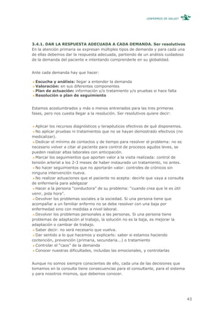 ¿ENFERMOS DE SALUD?




3.4.1. DAR LA RESPUESTA ADECUADA A CADA DEMANDA. Ser resolutivos
En la atención primaria se expresan múltiples tipos de demanda y para cada una
de ellas debemos dar la respuesta adecuada, partiendo de un análisis cuidadoso
de la demanda del paciente e intentando comprenderle en su globalidad.


Ante cada demanda hay que hacer:

 Escucha y análisis: llegar a entender la demanda
 Valoración: en sus diferentes componentes
 Plan de actuación: información y/o tratamiento y/o pruebas si hace falta
 Resolución o plan de seguimiento


Estamos acostumbrados y más o menos entrenados para las tres primeras
fases, pero nos cuesta llegar a la resolución. Ser resolutivos quiere decir:


  Aplicar los recursos diagnósticos y terapéuticos efectivos de qué disponemos.
  No aplicar pruebas ni tratamientos que no se hayan demostrado efectivos (no
medicalizar).
  Dedicar el mínimo de contactos y de tiempo para resolver el problema: no es
necesario volver a citar al paciente para control de procesos agudos leves, se
pueden realizar altas laborales con anticipación.
  Marcar los seguimientos que aporten valor a la visita realizada: control de
tensión arterial a los 2-3 meses de haber instaurado un tratamiento, no antes.
  No hacer seguimientos que no aportarán valor: controles de crónicos sin
ninguna intervención nueva.
  No realizar actuaciones que el paciente no acepta: decirle que vaya a consulta
de enfermería para adelgazar
  Hacer a la persona “conductora” de su problema: “cuando crea que le es útil
venir, pida hora”.
  Devolver los problemas sociales a la sociedad. Si una persona tiene que
acompañar a un familiar enfermo no se debe resolver con una baja por
enfermedad sino con medidas a nivel laboral.
  Devolver los problemas personales a las personas. Si una persona tiene
problemas de adaptación al trabajo, la solución no es la baja, es mejorar la
adaptación o cambiar de trabajo.
  Saber decir: no será necesario que vuelva.
  Dar sentido a lo que hacemos y explicarlo: saber si estamos haciendo
contención, prevención (primaria, secundaria...) o tratamiento
  Controlar el “caos” de la demanda
  Conocer nuestras dificultades, incluidas las emocionales, y controlarlas


Aunque no somos siempre conscientes de ello, cada una de las decisiones que
tomamos en la consulta tiene consecuencias para el consultante, para el sistema
y para nosotros mismos, que debemos conocer.




                                                                                   43
 