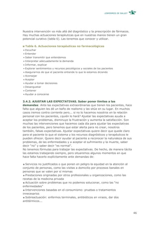 ¿ENFERMOS DE SALUD?




Nuestra intervención va más allá del diagnóstico y la prescripción de fármacos.
Hay muchas actuaciones terapéuticas que en nuestras manos tienen un gran
potencial curativo (tabla 6). Las tenemos que conocer y utilizar.

 Tabla 6. Actuaciones terapéuticas no farmacológicas
 Escuchar
 Entender
 Saber transmitir que entendemos
 Interpretar adecuadamente la demanda
 Informar, explicar
 Explorar sentimientos y recursos psicológicos y sociales de los pacientes
 Asegurarnos de que el paciente entiende lo que le estamos diciendo
 Aconsejar
 Aceptar
 Ayudar a tomar decisiones
 Desangustiar
 Contener
 Ayudar a conocerse


3.4.2. AJUSTAR LAS EXPECTATIVAS. Saber poner límites a las
demandas: Ante las expectativas extraordinarias que tienen los pacientes, hace
falta que alguien les dé un baño de realismo y las sitúe en su lugar. En muchos
casos iremos contra corriente pero... si no lo hacemos nosotros en la relación
personal con los pacientes, ¿quién lo hará? Ajustar las expectativas ayuda a
aceptar los problemas, disminuye la frustración y aumenta la satisfacción. Son
muchas las intervenciones que hacemos cada día para ajustar las expectativas
de los pacientes, pero tenemos que estar alerta para no crear, nosotros
también, falsas expectativas. Ajustar expectativas quiere decir que quede claro
para el paciente lo que el sistema y los recursos diagnósticos y terapéuticos le
pueden ofrecer. Quiere decir ayudar al paciente a reconocer la naturaleza de sus
problemas, de las enfermedades y a aceptar el sufrimiento y la muerte, saber
decir “no” y saber decir “es normal”.
No tenemos fórmulas para trabajar las expectativas. De hecho, de manera tácita
las estamos trabajando siempre, pero situaremos algunos momentos en que
hace falta hacerlo explícitamente ante demandas de:

  Servicios no justificados o que ponen en peligro la equidad en la atención al
conjunto de personas, como las visitas a domicilio por procesos banales en
personas que se valen por sí mismas
  Prestaciones originadas por otros profesionales u organizaciones, como las
recetas de la medicina privada
  Actuación sobre problemas que no podemos solucionar, como las “no
enfermedades”
  Intervenciones basadas en el consumismo: pruebas o tratamientos
innecesarios
  Sobreactuación: enfermos terminales, antibióticos en virasis, dar dos
antitérmicos...



                                                                                         46
 