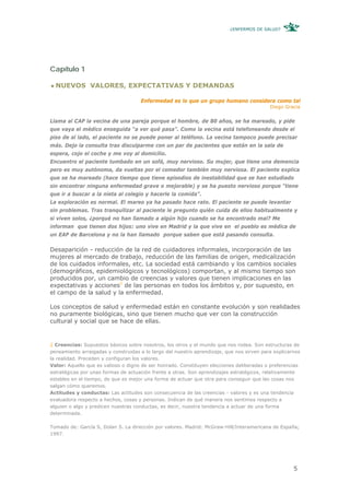 ¿ENFERMOS DE SALUD?




Capítulo 1

  NUEVOS VALORES, EXPECTATIVAS Y DEMANDAS

                                     Enfermedad es lo que un grupo humano considera como tal
                                                                                           Diego Gracia


Llama al CAP la vecina de una pareja porque el hombre, de 80 años, se ha mareado, y pide
que vaya el médico enseguida “a ver qué pasa”. Como la vecina está telefoneando desde el
piso de al lado, el paciente no se puede poner al teléfono. La vecina tampoco puede precisar
más. Dejo la consulta tras disculparme con un par de pacientes que están en la sala de
espera, cojo el coche y me voy al domicilio.
Encuentro el paciente tumbado en un sofá, muy nervioso. Su mujer, que tiene una demencia
pero es muy autónoma, da vueltas por el comedor también muy nerviosa. El paciente explica
que se ha mareado (hace tiempo que tiene episodios de inestabilidad que se han estudiado
sin encontrar ninguna enfermedad grave o mejorable) y se ha puesto nervioso porque “tiene
que ir a buscar a la nieta al colegio y hacerle la comida”.
La exploración es normal. El mareo ya ha pasado hace rato. El paciente se puede levantar
sin problemas. Tras tranquilizar al paciente le pregunto quién cuida de ellos habitualmente y
si viven solos, ¿porqué no han llamado a algún hijo cuando se ha encontrado mal? Me
informan que tienen dos hijos: uno vive en Madrid y la que vive en el pueblo es médica de
un EAP de Barcelona y no la han llamado porque saben que está pasando consulta.

Desaparición - reducción de la red de cuidadores informales, incorporación de las
mujeres al mercado de trabajo, reducción de las familias de origen, medicalización
de los cuidados informales, etc. La sociedad está cambiando y los cambios sociales
(demográficos, epidemiológicos y tecnológicos) comportan, y al mismo tiempo son
producidos por, un cambio de creencias y valores que tienen implicaciones en las
expectativas y acciones2 de las personas en todos los ámbitos y, por supuesto, en
el campo de la salud y la enfermedad.

Los conceptos de salud y enfermedad están en constante evolución y son realidades
no puramente biológicas, sino que tienen mucho que ver con la construcción
cultural y social que se hace de ellas.


2 Creencias: Supuestos básicos sobre nosotros, los otros y el mundo que nos rodea. Son estructuras de
pensamiento arraigadas y construidas a lo largo del nuestro aprendizaje, que nos sirven para explicarnos
la realidad. Preceden y configuran los valores.
Valor: Aquello que es valioso o digno de ser honrado. Constituyen elecciones deliberadas o preferencias
estratégicas por unas formas de actuación frente a otras. Son aprendizajes estratégicos, relativamente
estables en el tiempo, de que es mejor una forma de actuar que otra para conseguir que las cosas nos
salgan cómo queremos.
Actitudes y conductas: Las actitudes son consecuencia de las creencias - valores y es una tendencia
evaluadora respecto a hechos, cosas y personas. Indican de qué manera nos sentimos respecto a
alguien o algo y predicen nuestras conductas, es decir, nuestra tendencia a actuar de una forma
determinada.

Tomado de: García S, Dolan S. La dirección por valores. Madrid: McGraw-Hill/Interamericana de España;
1997.




                                                                                                     5
 