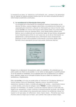 ¿ENFERMOS DE SALUD?




La resistencia al dolor, la tolerancia a la frustración, etc., cambian y las demandas
que se realizan al sistema sanitario tienen que ver con estos conceptos de salud y
enfermedad socialmente construidos.


   1. La sociedad de la información tiene prisa
      La sociedad de la información ha conseguido avances impensables en los
      últimos 50 años, avances ligados sobre todo a la existencia de Internet y su
      capacidad para transmitir y difundir la información por todo el mundo. Este
      acceso on line a la misma información tanto desde países muy desarrollados
      técnicamente como por ejemplo EEUU, como desde países pobres como
      Bolivia, tiene un potencial que nos permite hablar de que hemos ultrapasado
      la era industrial para entrar en una nueva era, la era de la información. La
      globalización y democratización de la información tiene consecuencias
      positivas al hacer más accesible la información y de forma rápida, pero
      también crea la percepción de que todo puede resolverse deprisa.




Eslogan de un laboratorio farmacéutico sobre un antibiótico. Se entiende que un
pobre padre con fiebre no ha podido ir a ver cómo su hijo jugaba un partido porque
no se ha tomado el antibiótico. Es un ejemplo para ver la intolerancia a la espera
pero, además, juega con el concepto erróneo de que la fiebre se resuelve con
antibióticos y rápidamente.

Esta vida on line, en la que se puede estar en Internet con 10 páginas abiertas al
mismo tiempo (chat en el Messenger, bajando música, mirando el correo
electrónico, leyendo el diario, mirando una página de coches..., escuchando música
y viendo la tele), como dice el eslogan, tiene “PRISA”, y como consecuencia
persigue la inmediatez y la rapidez. La prisa por resolver todo en un plis-plas nos
obliga a ser actuadores, a hacer continua y compulsivamente acciones, nos impide
reflexionar y resta calidad a las soluciones para resolver los problemas. Actuar sin
esperar a ver qué pasa, sin reflexionar: hacer, hacer, hacer... Pensamos que hacer
muchas cosas es mejor que no hacer, que cuantas más cosas se hacen mejor.




                                                                                    6
 