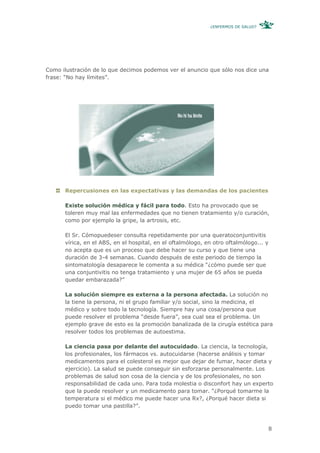 ¿ENFERMOS DE SALUD?




Como ilustración de lo que decimos podemos ver el anuncio que sólo nos dice una
frase: “No hay límites”.




      Repercusiones en las expectativas y las demandas de los pacientes

      Existe solución médica y fácil para todo. Esto ha provocado que se
      toleren muy mal las enfermedades que no tienen tratamiento y/o curación,
      como por ejemplo la gripe, la artrosis, etc.

      El Sr. Cómopuedeser consulta repetidamente por una queratoconjuntivitis
      vírica, en el ABS, en el hospital, en el oftalmólogo, en otro oftalmólogo... y
      no acepta que es un proceso que debe hacer su curso y que tiene una
      duración de 3-4 semanas. Cuando después de este periodo de tiempo la
      sintomatología desaparece le comenta a su médica “¿cómo puede ser que
      una conjuntivitis no tenga tratamiento y una mujer de 65 años se pueda
      quedar embarazada?”

      La solución siempre es externa a la persona afectada. La solución no
      la tiene la persona, ni el grupo familiar y/o social, sino la medicina, el
      médico y sobre todo la tecnología. Siempre hay una cosa/persona que
      puede resolver el problema “desde fuera”, sea cual sea el problema. Un
      ejemplo grave de esto es la promoción banalizada de la cirugía estética para
      resolver todos los problemas de autoestima.

      La ciencia pasa por delante del autocuidado. La ciencia, la tecnología,
      los profesionales, los fármacos vs. autocuidarse (hacerse análisis y tomar
      medicamentos para el colesterol es mejor que dejar de fumar, hacer dieta y
      ejercicio). La salud se puede conseguir sin esforzarse personalmente. Los
      problemas de salud son cosa de la ciencia y de los profesionales, no son
      responsabilidad de cada uno. Para toda molestia o disconfort hay un experto
      que la puede resolver y un medicamento para tomar. “¿Porqué tomarme la
      temperatura si el médico me puede hacer una Rx?, ¿Porqué hacer dieta si
      puedo tomar una pastilla?”.



                                                                                       8
 