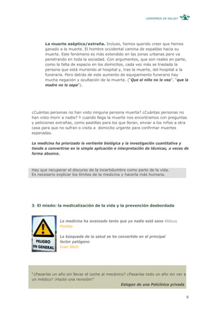 ¿ENFERMOS DE SALUD?




       La muerte aséptica/extraña. Incluso, hemos querido creer que hemos
       ganado a la muerte. El hombre occidental camina de espaldas hacia su
       muerte. Este fenómeno es más extendido en las zonas urbanas pero va
       penetrando en toda la sociedad. Con argumentos, que son reales en parte,
       como la falta de espacio en los domicilios, cada vez más se traslada la
       persona que está muriendo al hospital y, tras la muerte, del hospital a la
       funeraria. Pero detrás de este aumento de equipamiento funerario hay
       mucha negación y ocultación de la muerte. (“Que el niño no lo vea”, “que la
       madre no lo sepa”).




¿Cuántas personas no han visto ninguna persona muerta? ¿Cuántas personas no
han visto morir a nadie? Y cuando llega la muerte nos encontramos con preguntas
y peticiones extrañas, como pastillas para los que lloran, enviar a los niños a otra
casa para que no sufran o visita a domicilio urgente para confirmar muertes
esperadas.

La medicina ha priorizado la vertiente biológica y la investigación cuantitativa y
tiende a convertirse en la simple aplicación e interpretación de técnicas, a veces de
forma abusiva.



Hay que recuperar el discurso de la incertidumbre como parte de la vida.
Es necesario explicar los límites de la medicina y hacerla más humana.




3. El miedo: la medicalización de la vida y la prevención desbordada



               La medicina ha avanzado tanto que ya nadie está sano Aldous
               Huxley

               La búsqueda de la salud se ha convertido en el principal
               factor patógeno
               Ivan Illich




“¿Pasarías un año sin llevar el coche al mecánico? ¿Pasarías todo un año sin ver a
un médico? ¡Hazte una revisión!”
                                                Eslogan de una Policlínica privada


                                                                                     9
 