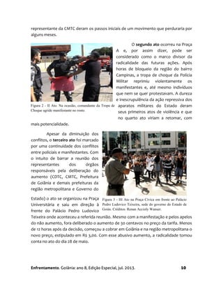 Enfrentamento. Goiânia: ano 8, Edição Especial, jul. 2013. 10
representante da CMTC deram os passos iniciais de um movimento que perduraria por
alguns meses.
O segundo ato ocorreu na Praça
A e, por assim dizer, pode ser
considerado como o marco divisor da
radicalidade das futuras ações. Após
horas de bloqueio da região do bairro
Campinas, a tropa de choque da Polícia
Militar reprimiu violentamente os
manifestantes e, até mesmo indivíduos
que nem se quer protestavam. A dureza
e inescrupulência da ação repressiva dos
aparatos militares do Estado deram
seus primeiros atos de violência e que
no quarto ato viriam a retomar, com
mais potencialidade.
Apesar da diminuição dos
conflitos, o terceiro ato foi marcado
por uma continuidade dos conflitos
entre policiais e manifestantes. Com
o intuito de barrar a reunião dos
representantes dos órgãos
responsáveis pela deliberação do
aumento (CDTC, CMTC, Prefeitura
de Goiânia e demais prefeituras da
região metropolitana e Governo do
Estado) o ato se organizou na Praça
Universitária e saiu em direção à
frente do Palácio Pedro Ludovico
Teixeira onde aconteceu a referida reunião. Mesmo com a manifestação e pelos apelos
do não aumento, fora deliberado o aumento de 30 centavos no preço da tarifa. Menos
de 12 horas após da decisão, começou a cobrar em Goiânia e na região metropolitana o
novo preço, estipulado em R$ 3,00. Com esse abusivo aumento, a radicalidade tomou
conta no ato do dia 28 de maio.
Figura 3 - III Ato na Praça Cívica em frente ao Palácio
Pedro Ludovico Teixeira, sede do governo do Estado de
Goiás. Créditos: Renan Accioly Wanser.
Figura 2 - II Ato. Na ocasião, comandante da Tropa de
Choque agride manifestante no rosto.
 