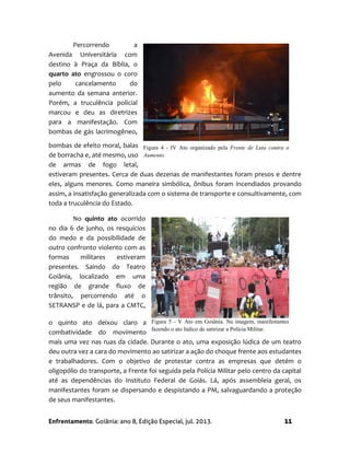Enfrentamento. Goiânia: ano 8, Edição Especial, jul. 2013. 11
Percorrendo a
Avenida Universitária com
destino à Praça da Bíblia, o
quarto ato engrossou o coro
pelo cancelamento do
aumento da semana anterior.
Porém, a truculência policial
marcou e deu as diretrizes
para a manifestação. Com
bombas de gás lacrimogêneo,
bombas de efeito moral, balas
de borracha e, até mesmo, uso
de armas de fogo letal,
estiveram presentes. Cerca de duas dezenas de manifestantes foram presos e dentre
eles, alguns menores. Como maneira simbólica, ônibus foram incendiados provando
assim, a insatisfação generalizada com o sistema de transporte e consultivamente, com
toda a truculência do Estado.
No quinto ato ocorrido
no dia 6 de junho, os resquícios
do medo e da possibilidade de
outro confronto violento com as
formas militares estiveram
presentes. Saindo do Teatro
Goiânia, localizado em uma
região de grande fluxo de
trânsito, percorrendo até o
SETRANSP e de lá, para a CMTC,
o quinto ato deixou claro a
combatividade do movimento
mais uma vez nas ruas da cidade. Durante o ato, uma exposição lúdica de um teatro
deu outra vez a cara do movimento ao satirizar a ação do choque frente aos estudantes
e trabalhadores. Com o objetivo de protestar contra as empresas que detém o
oligopólio do transporte, a Frente foi seguida pela Polícia Militar pelo centro da capital
até as dependências do Instituto Federal de Goiás. Lá, após assembleia geral, os
manifestantes foram se dispersando e despistando a PM, salvaguardando a proteção
de seus manifestantes.
Figura 5 - V Ato em Goiânia. Na imagem, manifestantes
fazendo o ato lúdico de satirizar a Polícia Militar.
Figura 4 - IV Ato organizado pela Frente de Luta contra o
Aumento.
 