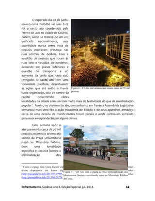 Enfrentamento. Goiânia: ano 8, Edição Especial, jul. 2013. 12
O esperado dia 20 de junho
colocou uma multidão nas ruas. Este
foi o sexto ato coordenado pela
Frente de Luta na cidade de Goiânia.
Porém, como se tratava de um ato
unificado nacionalmente, uma
quantidade nunca antes vista de
pessoas marcaram presença nas
ruas centrais de Goiânia. Com a
vastidão de pessoas que foram às
ruas veio a vastidão de bandeiras,
deixando em planos inferiores a
questão do transporte e do
aumento da tarifa que havia sido
revogado. O sexto ato com uma
tonalidade pacifista, desvirtuando
as ações que até então a Frente
havia organizado, saiu do centro da
capital percorrendo várias
localidades da cidade com um tom muito mais de festividade do que de manifestação
popular3
. Porém, no decorrer do ato, um confronto em frente à Assembleia Legislativa
demarcou mais uma vez a ação truculenta do Estado e de seus aparelhos armados:
cerca de uma dezena de manifestantes foram presos e ainda continuam sofrendo
processos e responderão por alguns crimes.
Uma semana após o
ato que reuniu cerca de 70 mil
pessoas, ocorreu o sétimo ato
saindo da Praça Universitária
rumo ao Ministério Público.
Com uma tonalidade
específica e classista (contra a
criminalização dos
3
Como o espaço não é para discutir especificamente esse ato deixo como sugestão de leituras, os seguintes
textos disponíveis em forma digital: Uma nação em cólera: a revolta dos Coxinhas
(http://passapalavra.info/2013/06/79985, acesso em julho de 2013) e 20 de junho: a Revolta dos Coxinhas
(http://passapalavra.info/2013/06/79726, acesso em julho de 2013).
Figura 7 - VII Ato com a pauta da Não Criminalização dos
Movimentos Sociais caminhando rumo ao Ministério Público
de Goiás.
Figura 6 - VI Ato em Goiânia que reuniu cerca de 70 mil
pessoas.
 